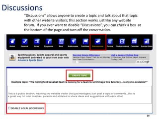 Discussions
      “Discussions” allows anyone to create a topic and talk about that topic
      with other website visitors; this section works just like any website
      forum. If you ever want to disable “Discussions”, you can check a box at
      the bottom of the page and turn off the conversation.




                                                                                 14
 
