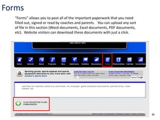 Forms
  “Forms” allows you to post all of the important paperwork that you need
  filled out, signed or read by coaches and parents. You can upload any sort
  of file in this section (Word documents, Excel documents, PDF documents,
  etc). Website visitors can download these documents with just a click.




                                                                               15
 