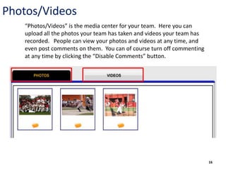 Photos/Videos
   “Photos/Videos” is the media center for your team. Here you can
   upload all the photos your team has taken and videos your team has
   recorded. People can view your photos and videos at any time, and
   even post comments on them. You can of course turn off commenting
   at any time by clicking the “Disable Comments” button.




                                                                        16
 