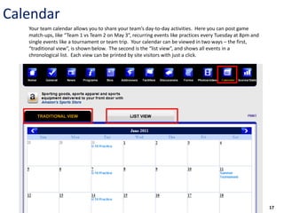 Calendar
   Your team calendar allows you to share your team’s day-to-day activities. Here you can post game
   match-ups, like “Team 1 vs Team 2 on May 3”, recurring events like practices every Tuesday at 8pm and
   single events like a tournament or team trip. Your calendar can be viewed in two ways – the first,
   “traditional view”, is shown below. The second is the “list view”, and shows all events in a
   chronological list. Each view can be printed by site visitors with just a click.




                                                                                                           17
 