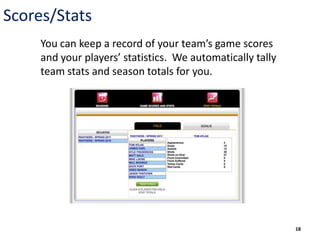 Scores/Stats
     You can keep a record of your team’s game scores
     and your players’ statistics. We automatically tally
     team stats and season totals for you.




                                                            18
 