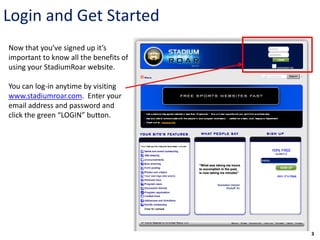 Login and Get Started
Now that you’ve signed up it’s
important to know all the benefits of
using your StadiumRoar website.

You can log-in anytime by visiting
www.stadiumroar.com. Enter your
email address and password and
click the green “LOGIN” button.




                                        3
 