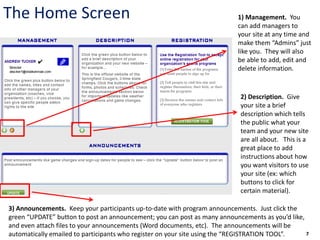 The Home Screen                                                           1) Management. You
                                                                          can add managers to
                                                                          your site at any time and
                                                                          make them “Admins” just
                                                                          like you. They will also
                                                                          be able to add, edit and
                                                                          delete information.


                                                                           2) Description. Give
                                                                           your site a brief
                                                                           description which tells
                                                                           the public what your
                                                                           team and your new site
                                                                           are all about. This is a
                                                                           great place to add
                                                                           instructions about how
                                                                           you want visitors to use
                                                                           your site (ex: which
                                                                           buttons to click for
                                                                           certain material).

3) Announcements. Keep your participants up-to-date with program announcements. Just click the
green “UPDATE” button to post an announcement; you can post as many announcements as you’d like,
and even attach files to your announcements (Word documents, etc). The announcements will be
automatically emailed to participants who register on your site using the “REGISTRATION TOOL”.   7
 