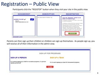 Registration – Public View
        Participants click the “REGISTER” button when they visit your site in the public view.




  Parents can then sign up their children or children can sign up themselves. As people sign up, you
  will receive all of their information in the admin view.




                                                                                                       9
 
