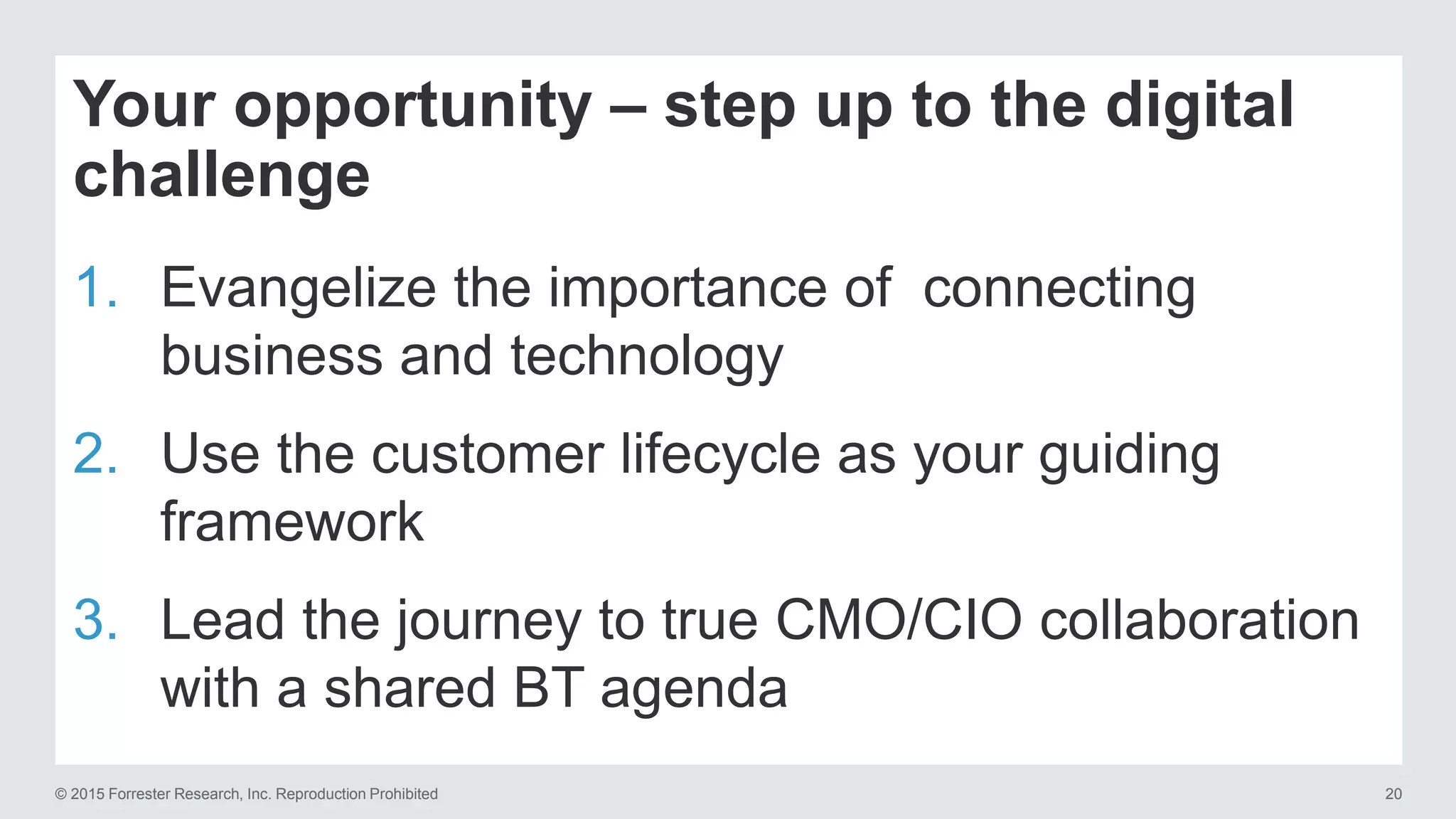© 2015 Forrester Research, Inc. Reproduction Prohibited 20
Your opportunity – step up to the digital
challenge
1. Evangelize the importance of connecting
business and technology
2. Use the customer lifecycle as your guiding
framework
3. Lead the journey to true CMO/CIO collaboration
with a shared BT agenda
 