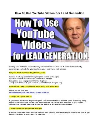 How To Use YouTube Videos For Lead Generation

Getting new leads is a constant worry for small business owners. If you're not constantly
generating new leads for your business you'll soon have no business.
Why use YouTube videos to get more leads?
Second most popular search engine (also owned by Google)
53 times easier to rank YouTube videos than articles
Far greater user engagement than boring text
Ability to interact with your viewers (ie annotations, images, etc)
Here are the 7 steps to generate leads using YouTube videos
Watch on YouTube >>>
http://www.youtube.com/watch?v=JuwOTJRR-r0
1. Target the right audience
If you create a video on dog training and use it to market local dentists you'd be making a big
mistake. Instead create a video that points out one the the biggest problems of your target
audience (ie crooked teeth) then illustrate how your would solve the problem.
2. Create a short attention-getting video
Create a 2-3 minute video that tells viewers who you are, what benefits you provide and how to get
in touch with you then upload it to YouTube.

 