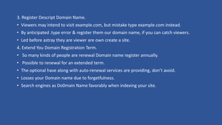 3. Register Descript Domain Name.
• Viewers may intend to visit example.com, but mistake type example.com instead.
• By anticipated .type error & register them our domain name, if you can catch viewers.
• Led before astray they are viewer are own create a site.
4. Extend You Domain Registration Term.
• So many kinds of people are renewal Domain name register annually.
• Possible to renewal for an extended term.
• The optional have along with auto-renewal services are providing, don’t avoid.
• Losses your Domain name due to forgetfulness.
• Search engines as Do0main Name favorably when indexing your site.
 