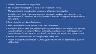 5. Elective Private Domain Registration
• The private domain registrar is more of a necessary of a luxury.
• Many continue to neglect critical component of domain name registrar
• A small monthly fee A private domain registration could you keep your personal contact
information out of the WHOIS database, where is it available to the public a simple domain
name search.
6. Secure Your Domain Name Registration
• By lock your domain name, human error - your own making.
• When your domain is the lock, the third party could not transfer your domain to a different
registrar without your consent. Domain locking of prevents you from making accidental
changes to your domain name servers, which can disrupt your website and business email.
• base on your domain name's are rating in these six key areas.
• You can then use this information to unlock your domain name full potential as a business
building tool.
 