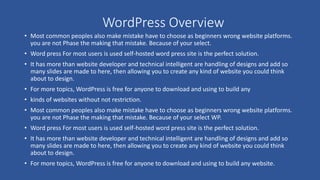 WordPress Overview
• Most common peoples also make mistake have to choose as beginners wrong website platforms.
you are not Phase the making that mistake. Because of your select.
• Word press For most users is used self-hosted word press site is the perfect solution.
• It has more than website developer and technical intelligent are handling of designs and add so
many slides are made to here, then allowing you to create any kind of website you could think
about to design.
• For more topics, WordPress is free for anyone to download and using to build any
• kinds of websites without not restriction.
• Most common peoples also make mistake have to choose as beginners wrong website platforms.
you are not Phase the making that mistake. Because of your select WP.
• Word press For most users is used self-hosted word press site is the perfect solution.
• It has more than website developer and technical intelligent are handling of designs and add so
many slides are made to here, then allowing you to create any kind of website you could think
about to design.
• For more topics, WordPress is free for anyone to download and using to build any website.
 
