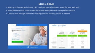 Step 1. Setup
• Select your Domain and choose URL . And purchase WordPress server for your web tech.
• Word press For most users is used self-hosted word press site is the perfect solution.
• Choose your package planner for hosting your site roaming on site in website.
 