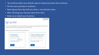 • You need to select your domain step to choose the plane then continue.
• On the next purchase in a domain.
• Next signup ident ally shall you stick a .com domain name.
• After choosing your domain name then start.
• Make sure related your business.
 