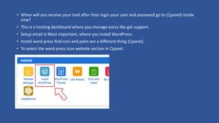 • When will you receive your mail after than login your user and password go to (Cpanel) inside
now?
• This is a hosting dashboard where you manage every like get support.
• Setup email is Most important, where you install WordPress.
• Install word press find icon and palm are a different thing (Cpanel).
• To select the word press icon website section in Cpanel.
 