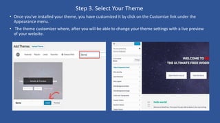 Step 3. Select Your Theme
• Once you’ve installed your theme, you have customized it by click on the Customize link under the
Appearance menu.
• The theme customizer where, after you will be able to change your theme settings with a live preview
of your website.
 