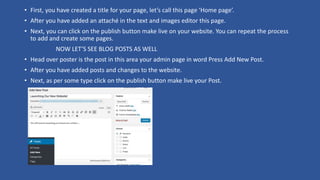 • First, you have created a title for your page, let’s call this page ‘Home page’.
• After you have added an attaché in the text and images editor this page.
• Next, you can click on the publish button make live on your website. You can repeat the process
to add and create some pages.
NOW LET’S SEE BLOG POSTS AS WELL
• Head over poster is the post in this area your admin page in word Press Add New Post.
• After you have added posts and changes to the website.
• Next, as per some type click on the publish button make live your Post.
 