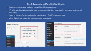 Step 5. Customizing and Tweaking Your Website
• Create content on your website, you will be able to customize.
• It’s all in a uniquely presentable style on your website. Lets now start by setting up on the static
front page.
• Need to visit the Setting >> Reading page in yours WordPress admin area.
• select ‘Pages’ you create for your home and blog pages.
 