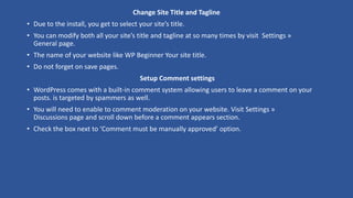 Change Site Title and Tagline
• Due to the install, you get to select your site’s title.
• You can modify both all your site’s title and tagline at so many times by visit Settings »
General page.
• The name of your website like WP Beginner Your site title.
• Do not forget on save pages.
Setup Comment settings
• WordPress comes with a built-in comment system allowing users to leave a comment on your
posts. is targeted by spammers as well.
• You will need to enable to comment moderation on your website. Visit Settings »
Discussions page and scroll down before a comment appears section.
• Check the box next to ‘Comment must be manually approved’ option.
 