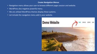 Create Navigation Menus
• Navigation menu allows your user to browse different pages session and website.
• WordPress also negative powerful menu.
• We are utilized WordPress themes display these systems.
• Let include the navigation menu add in your website.
 