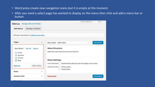 • Word press create new navigation menu but it is empty at the moment.
• After you need a select page has wanted to display on the menu then click and add a menu bar or
button.
 
