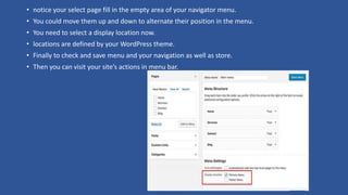 • notice your select page fill in the empty area of your navigator menu.
• You could move them up and down to alternate their position in the menu.
• You need to select a display location now.
• locations are defined by your WordPress theme.
• Finally to check and save menu and your navigation as well as store.
• Then you can visit your site’s actions in menu bar.
 