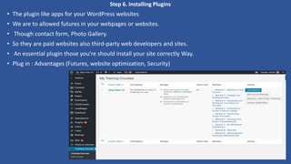 Step 6. Installing Plugins
• The plugin like apps for your WordPress websites
• We are to allowed futures in your webpages or websites.
• Though contact form, Photo Gallery.
• So they are paid websites also third-party web developers and sites.
• An essential plugin those you're should install your site correctly Way.
• Plug in : Advantages (Futures, website optimization, Security)
 