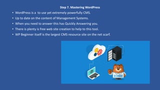 Step 7. Mastering WordPress
• WordPress is a to use yet extremely powerfully CMS.
• Up to date on the content of Management Systems.
• When you need to answer this has Quickly Answering you.
• There is plenty is free web site creation to help to this tool.
• WP Beginner itself is the largest CMS resource site on the net scarf.
 