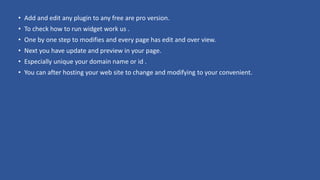 • Add and edit any plugin to any free are pro version.
• To check how to run widget work us .
• One by one step to modifies and every page has edit and over view.
• Next you have update and preview in your page.
• Especially unique your domain name or id .
• You can after hosting your web site to change and modifying to your convenient.
 