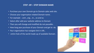 STEP –BY – STEP DOMAIN NAME
• Purchase your own Domain go to Domain sales web site.
• Choose your organisation related Domain name .
• For example : .com ,.org , .in.., so and so.
• Select after add your website address to Domain
• Then you will change and modified do not passable .
• How long year purchase of your Domain and get to do.
• Your organisation has navigate link in URL .
• entire hole of the world made up of available Domain .
 