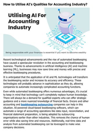 How to Utilise AI's Qualities for Accounting Industry?
Recent technological advancements and the rise of automated bookkeeping
have caused a spectacular revolution in the accounting and bookkeeping
business. Thanks to advancements in artificial intelligence (AI) and machine
learning (ML), businesses may now save time and money with precise and
effective bookkeeping procedures.
It is anticipated that the application of AI and ML technologies will transform
the bookkeeping sector and increase its accuracy and efficiency. These
technologies will probably advance in sophistication as they do, allowing
companies to automate increasingly complicated accounting functions.
Even while automated bookkeeping offers numerous advantages, it's crucial
to keep in mind that technology can't completely replace human knowledge.
There will always be a demand for qualified experts who can offer strategic
guidance and a more nuanced knowledge of financial facts. Encore and other
accounting and bookkeeping outsourcing companies can help in this
situation. AI-powered cloud-based bookkeeping software, which can
automate a range of accounting operations like data input, reconciliation, and
financial statement preparation, is being adopted by outsourcing
organisations earlier than other industries. This removes the chance of human
error while also saving time and resources. Additionally, real-time data and
analysis from automated bookkeeping can be leveraged to make wise
company decisions.
 