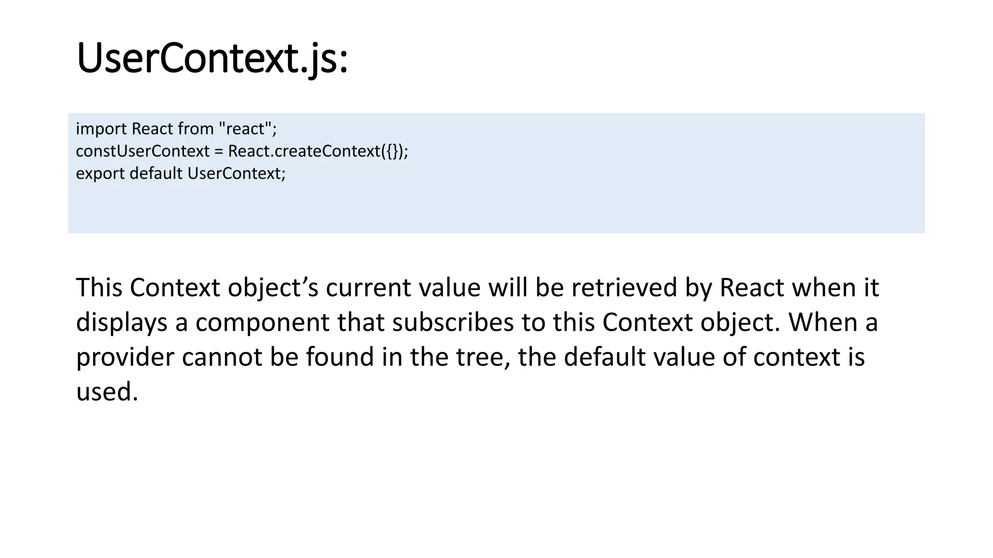 UserContext.js:
import React from "react";
constUserContext = React.createContext({});
export default UserContext;
This Context object’s current value will be retrieved by React when it
displays a component that subscribes to this Context object. When a
provider cannot be found in the tree, the default value of context is
used.
 
