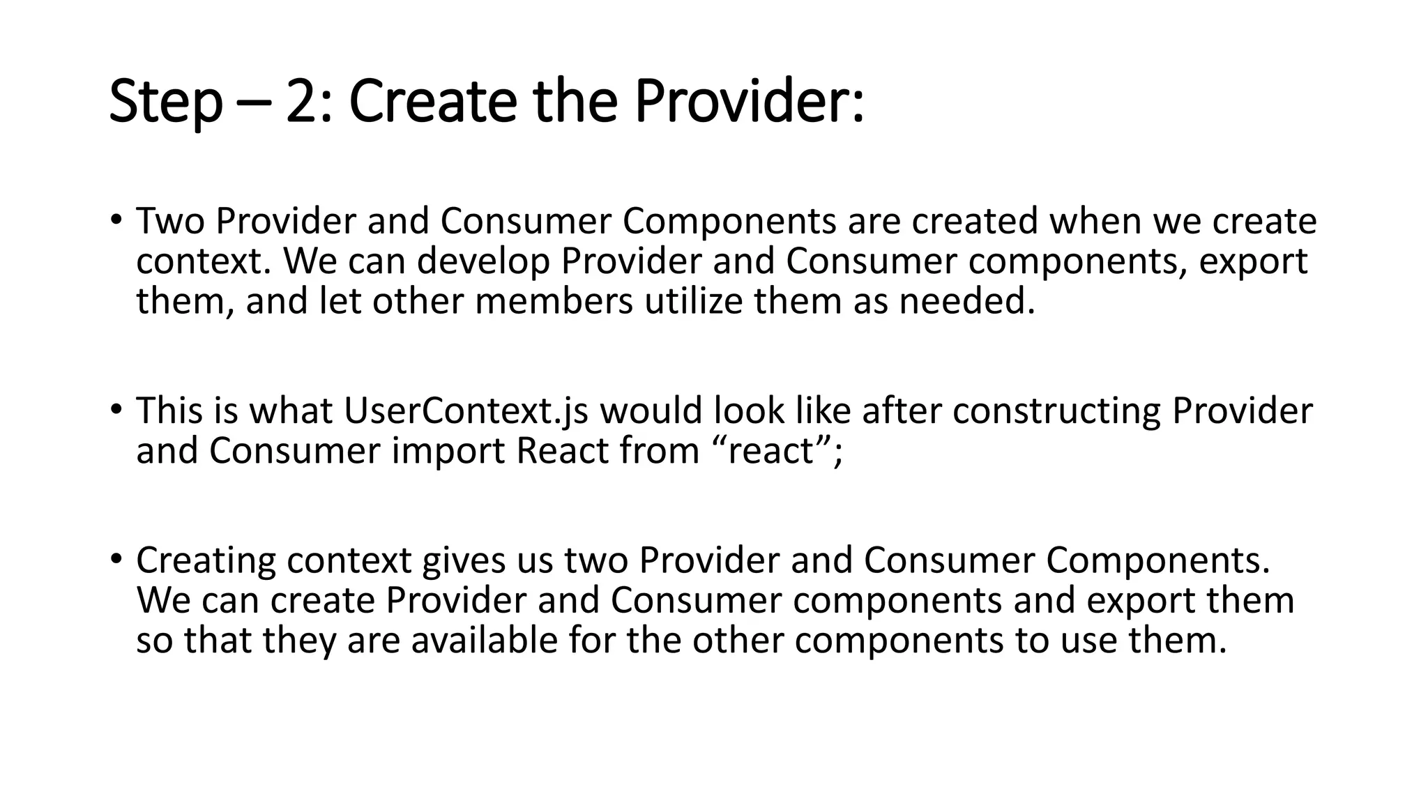 Step – 2: Create the Provider:
• Two Provider and Consumer Components are created when we create
context. We can develop Provider and Consumer components, export
them, and let other members utilize them as needed.
• This is what UserContext.js would look like after constructing Provider
and Consumer import React from “react”;
• Creating context gives us two Provider and Consumer Components.
We can create Provider and Consumer components and export them
so that they are available for the other components to use them.
 