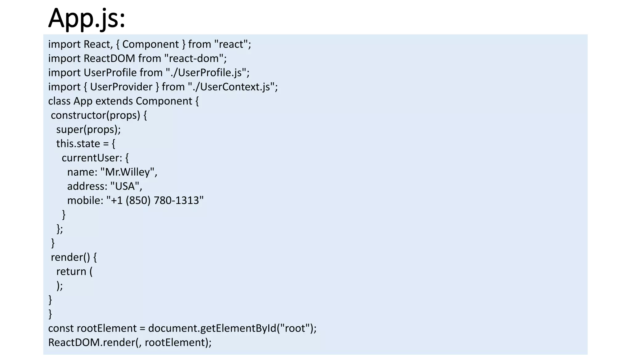 App.js:
import React, { Component } from "react";
import ReactDOM from "react-dom";
import UserProfile from "./UserProfile.js";
import { UserProvider } from "./UserContext.js";
class App extends Component {
constructor(props) {
super(props);
this.state = {
currentUser: {
name: "Mr.Willey",
address: "USA",
mobile: "+1 (850) 780-1313"
}
};
}
render() {
return (
);
}
}
const rootElement = document.getElementById("root");
ReactDOM.render(, rootElement);
 
