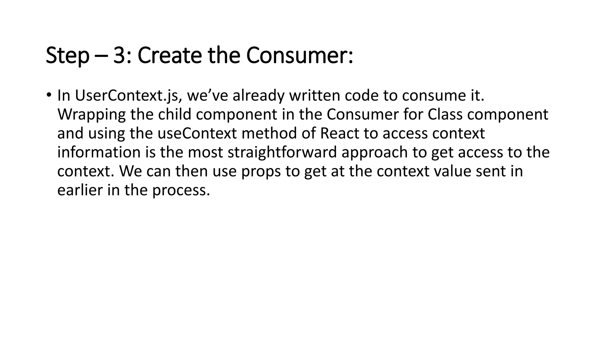 Step – 3: Create the Consumer:
• In UserContext.js, we’ve already written code to consume it.
Wrapping the child component in the Consumer for Class component
and using the useContext method of React to access context
information is the most straightforward approach to get access to the
context. We can then use props to get at the context value sent in
earlier in the process.
 