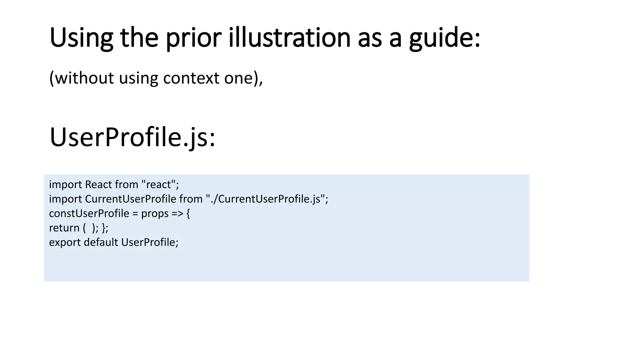 Using the prior illustration as a guide:
(without using context one),
UserProfile.js:
import React from "react";
import CurrentUserProfile from "./CurrentUserProfile.js";
constUserProfile = props => {
return ( ); };
export default UserProfile;
 