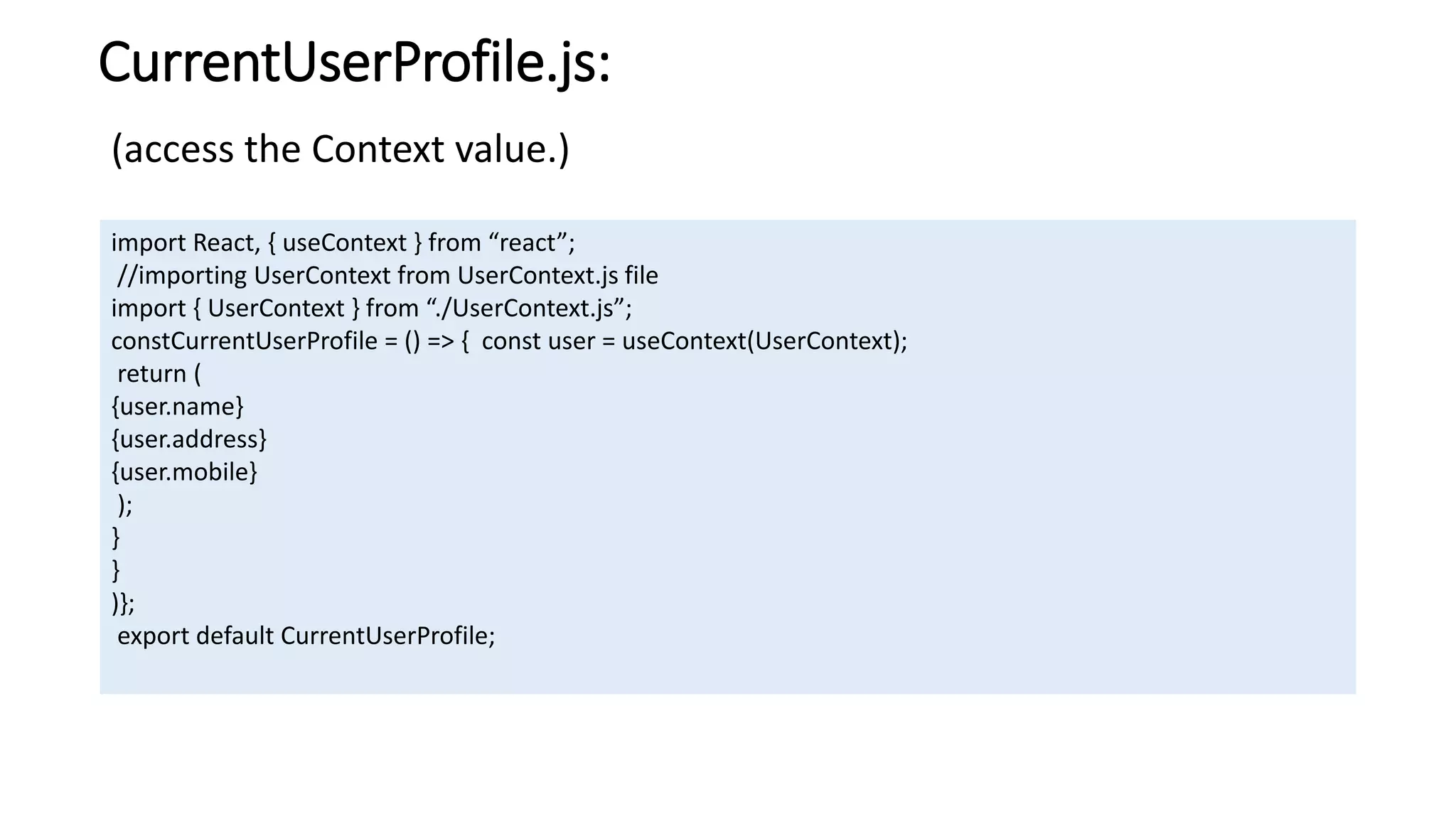 CurrentUserProfile.js:
import React, { useContext } from “react”;
//importing UserContext from UserContext.js file
import { UserContext } from “./UserContext.js”;
constCurrentUserProfile = () => { const user = useContext(UserContext);
return (
{user.name}
{user.address}
{user.mobile}
);
}
}
)};
export default CurrentUserProfile;
(access the Context value.)
 