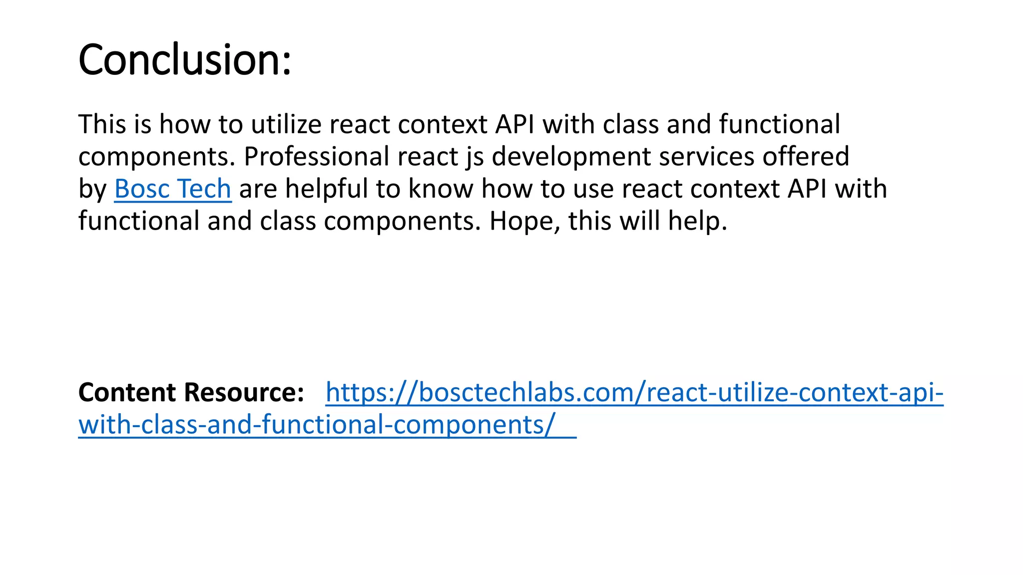 Conclusion:
This is how to utilize react context API with class and functional
components. Professional react js development services offered
by Bosc Tech are helpful to know how to use react context API with
functional and class components. Hope, this will help.
Content Resource: https://bosctechlabs.com/react-utilize-context-api-
with-class-and-functional-components/
 
