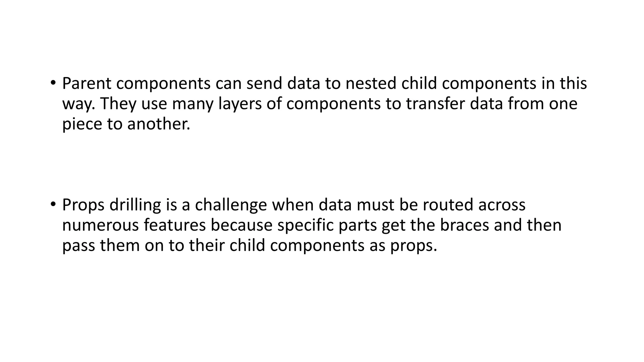 • Parent components can send data to nested child components in this
way. They use many layers of components to transfer data from one
piece to another.
• Props drilling is a challenge when data must be routed across
numerous features because specific parts get the braces and then
pass them on to their child components as props.
 