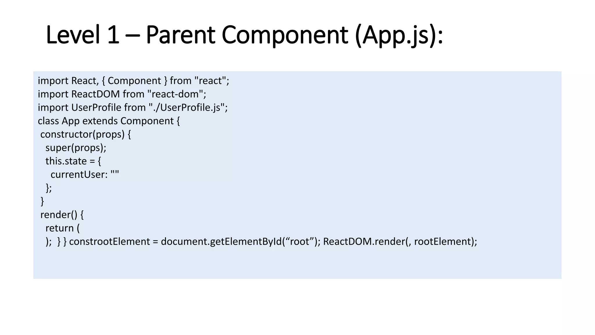 Level 1 – Parent Component (App.js):
import React, { Component } from "react";
import ReactDOM from "react-dom";
import UserProfile from "./UserProfile.js";
class App extends Component {
constructor(props) {
super(props);
this.state = {
currentUser: ""
};
}
render() {
return (
); } } constrootElement = document.getElementById(“root”); ReactDOM.render(, rootElement);
 