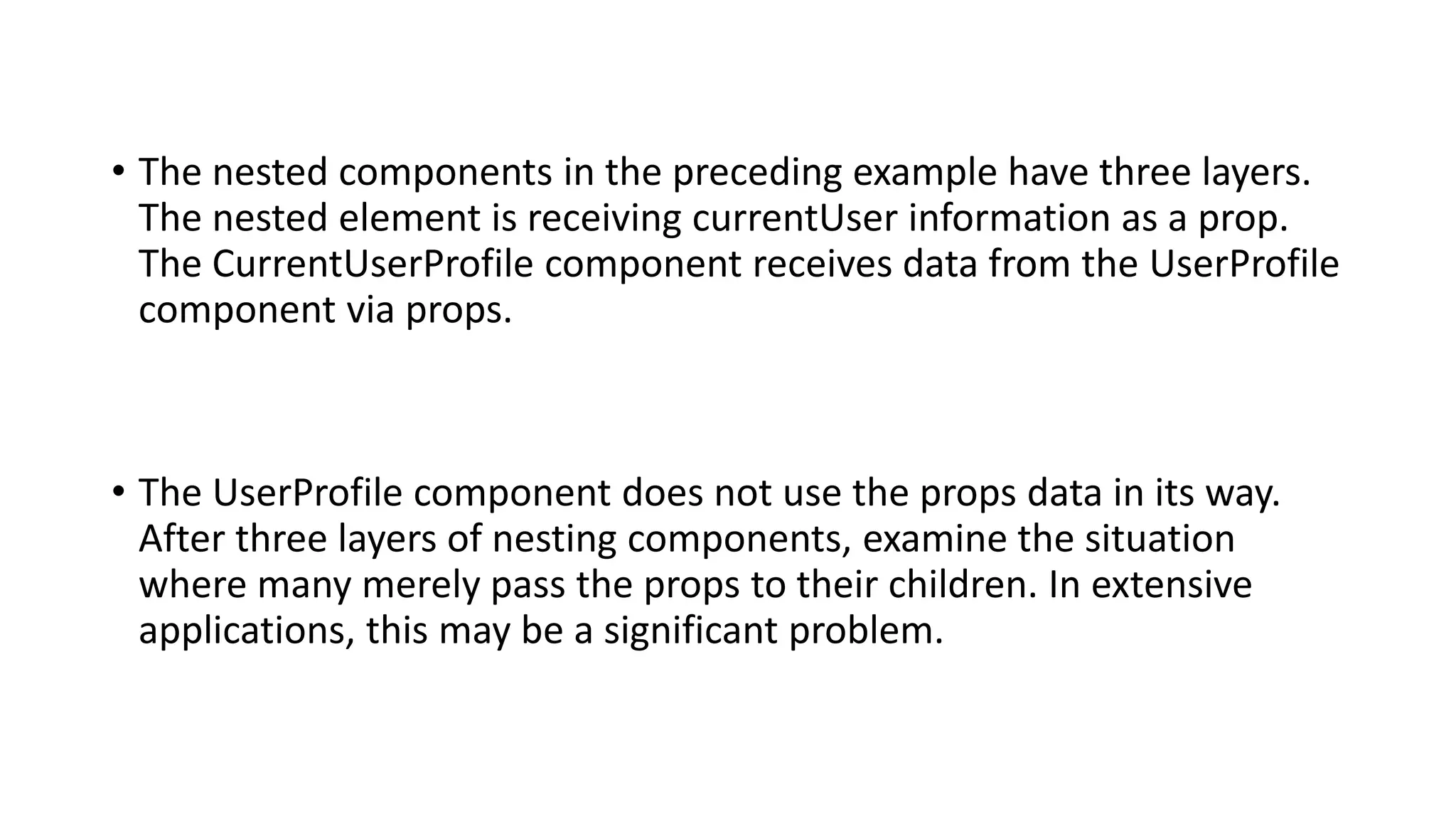 • The nested components in the preceding example have three layers.
The nested element is receiving currentUser information as a prop.
The CurrentUserProfile component receives data from the UserProfile
component via props.
• The UserProfile component does not use the props data in its way.
After three layers of nesting components, examine the situation
where many merely pass the props to their children. In extensive
applications, this may be a significant problem.
 