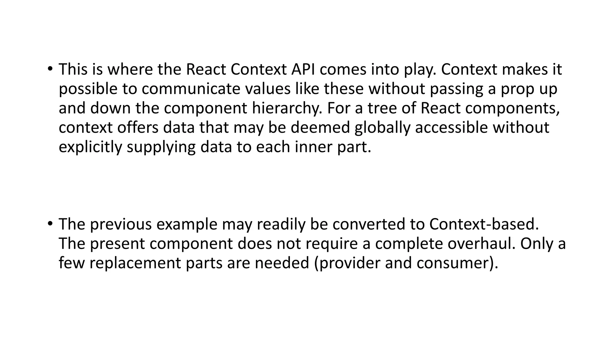 • This is where the React Context API comes into play. Context makes it
possible to communicate values like these without passing a prop up
and down the component hierarchy. For a tree of React components,
context offers data that may be deemed globally accessible without
explicitly supplying data to each inner part.
• The previous example may readily be converted to Context-based.
The present component does not require a complete overhaul. Only a
few replacement parts are needed (provider and consumer).
 