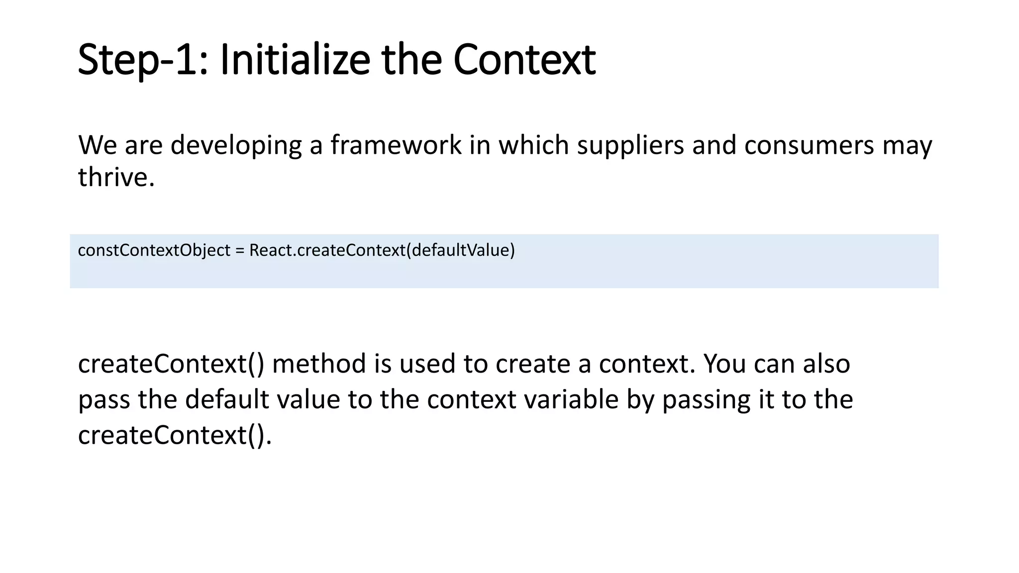 Step-1: Initialize the Context
We are developing a framework in which suppliers and consumers may
thrive.
constContextObject = React.createContext(defaultValue)
createContext() method is used to create a context. You can also
pass the default value to the context variable by passing it to the
createContext().
 