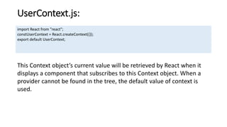 UserContext.js:
import React from "react";
constUserContext = React.createContext({});
export default UserContext;
This Context object’s current value will be retrieved by React when it
displays a component that subscribes to this Context object. When a
provider cannot be found in the tree, the default value of context is
used.
 