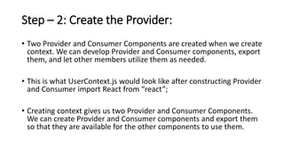 Step – 2: Create the Provider:
• Two Provider and Consumer Components are created when we create
context. We can develop Provider and Consumer components, export
them, and let other members utilize them as needed.
• This is what UserContext.js would look like after constructing Provider
and Consumer import React from “react”;
• Creating context gives us two Provider and Consumer Components.
We can create Provider and Consumer components and export them
so that they are available for the other components to use them.
 