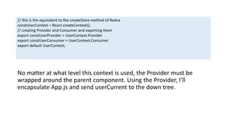 No matter at what level this context is used, the Provider must be
wrapped around the parent component. Using the Provider, I’ll
encapsulate App.js and send userCurrent to the down tree.
// this is the equivalent to the createStore method of Redux
constUserContext = React.createContext();
// creating Provider and Consumer and exporting them
export constUserProvider = UserContext.Provider
export constUserConsumer = UserContext.Consumer
export default UserContext;
 