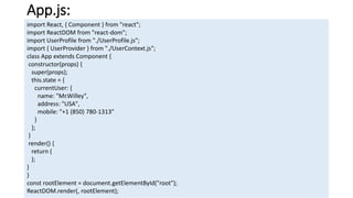 App.js:
import React, { Component } from "react";
import ReactDOM from "react-dom";
import UserProfile from "./UserProfile.js";
import { UserProvider } from "./UserContext.js";
class App extends Component {
constructor(props) {
super(props);
this.state = {
currentUser: {
name: "Mr.Willey",
address: "USA",
mobile: "+1 (850) 780-1313"
}
};
}
render() {
return (
);
}
}
const rootElement = document.getElementById("root");
ReactDOM.render(, rootElement);
 