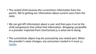 • The nested child receives the currentUser information from the
parent. We’re getting our information about current users from the
state.
• We can get API information about a user and then pass it on to the
child components that utilize that information. Wrapping userprofile
in a provider imported from UserContext.js is what we’re doing.
• The currentUser object may be accessed by any nested part. When
the provider’s value changes, any consumers nested in it must re-
render.
 