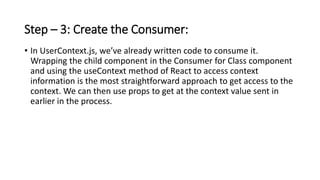 Step – 3: Create the Consumer:
• In UserContext.js, we’ve already written code to consume it.
Wrapping the child component in the Consumer for Class component
and using the useContext method of React to access context
information is the most straightforward approach to get access to the
context. We can then use props to get at the context value sent in
earlier in the process.
 