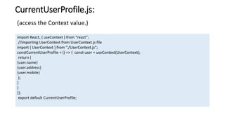 CurrentUserProfile.js:
import React, { useContext } from “react”;
//importing UserContext from UserContext.js file
import { UserContext } from “./UserContext.js”;
constCurrentUserProfile = () => { const user = useContext(UserContext);
return (
{user.name}
{user.address}
{user.mobile}
);
}
}
)};
export default CurrentUserProfile;
(access the Context value.)
 