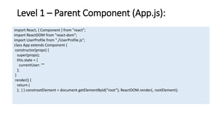 Level 1 – Parent Component (App.js):
import React, { Component } from "react";
import ReactDOM from "react-dom";
import UserProfile from "./UserProfile.js";
class App extends Component {
constructor(props) {
super(props);
this.state = {
currentUser: ""
};
}
render() {
return (
); } } constrootElement = document.getElementById(“root”); ReactDOM.render(, rootElement);
 