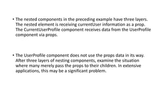 • The nested components in the preceding example have three layers.
The nested element is receiving currentUser information as a prop.
The CurrentUserProfile component receives data from the UserProfile
component via props.
• The UserProfile component does not use the props data in its way.
After three layers of nesting components, examine the situation
where many merely pass the props to their children. In extensive
applications, this may be a significant problem.
 