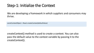 Step-1: Initialize the Context
We are developing a framework in which suppliers and consumers may
thrive.
constContextObject = React.createContext(defaultValue)
createContext() method is used to create a context. You can also
pass the default value to the context variable by passing it to the
createContext().
 